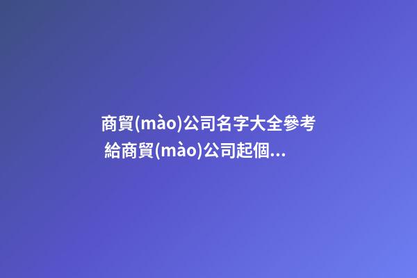 商貿(mào)公司名字大全參考 給商貿(mào)公司起個名字-第1張-公司起名-玄機(jī)派